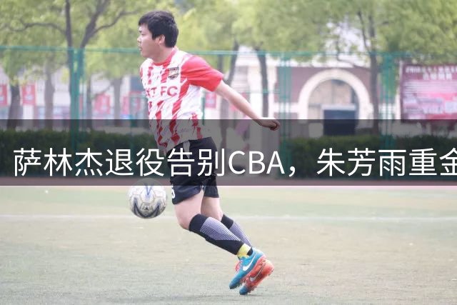萨林杰退役告别CBA，朱芳雨重金引援失算